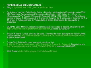 REFERÊNCIAS BIBLIOGRÁFICAS Blog -  http://deficiencia.blogueiros.net/index.htm Deficiência mental. Deficiência física. - Brasília: Ministério da Educação e do CDU 376 Desporto, Secretaria de Educação a Distância, 1998. 96 p.: il. ; 16 cm. – (Cadernos da TV Escola. Educação Especial. ISSN 1516-1706; n. 1)1. Deficiência mental e física. 2. Criança de 0 a 3 anos. 3. Criança de 4 a 6 anos 4. Criança de 7 a 11 anos. 5. Adolescência. 6. Vida adulta. I-Brasil. Secretaria de Educação a Distância. MORAN, José Manuel. Desafios da televisão e do vídeo à escola. Disponível em:  http://www.eca.usp.br/prof/moran/desafio.htm , acesso 20/06/2010. ROJO, Roxane. Livros em sala de aula – modos de usar. Salto para o futuro 2005. Disponível em:  http://www.tvebrasil.com.br/SALTO/boletins2005/mdeu/tetxt3.htm , acesso 20/06/2009. Casa Civil, Subchefia para assuntos jurídicos. Lei  9.394 de 20de dezembro de 1996 - Capítulo V Educação Especial.   Disponível em:  http://www.planalto.gov.br/ccivil_03/Leis/L9394.htm , acesso 20/06/2010.  Web Quest -  http:// sites.google.com/site/bovefitness / 