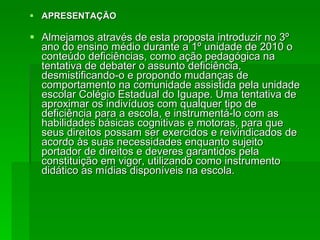 APRESENTAÇÃO  Almejamos através de esta proposta introduzir no 3º ano do ensino médio durante a 1º unidade de 2010 o conteúdo deficiências, como ação pedagógica na tentativa de debater o assunto deficiência, desmistificando-o e propondo mudanças de comportamento na comunidade assistida pela unidade escolar Colégio Estadual do Iguape. Uma tentativa de aproximar os indivíduos com qualquer tipo de deficiência para a escola, e instrumentá-lo com as habilidades básicas cognitivas e motoras, para que seus direitos possam ser exercidos e reivindicados de acordo às suas necessidades enquanto sujeito portador de direitos e deveres garantidos pela constituição em vigor, utilizando como instrumento didático as mídias disponíveis na escola. 