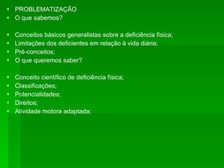 PROBLEMATIZAÇÃO O que sabemos? Conceitos básicos generalistas sobre a deficiência física; Limitações dos deficientes em relação à vida diária; Pré-conceitos; O que queremos saber?  Conceito científico de deficiência física; Classificações; Potencialidades; Direitos; Atividade motora adaptada; 