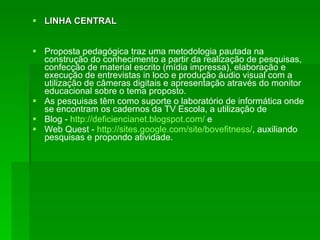 LINHA CENTRAL Proposta pedagógica traz uma metodologia pautada na construção do conhecimento a partir da realização de pesquisas, confecção de material escrito (mídia impressa), elaboração e execução de entrevistas in loco e produção áudio visual com a utilização de câmeras digitais e apresentação através do monitor educacional sobre o tema proposto.  As pesquisas têm como suporte o laboratório de informática onde se encontram os cadernos da TV Escola, a utilização de  Blog -  http://deficiencianet.blogspot.com/  e  Web Quest -  http://sites.google.com/site/bovefitness/ , auxiliando pesquisas e propondo atividade. 
