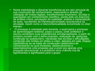 Nesta metodologia o discente transforma-se em ator principal de sua construção de conhecimento, explorando-o através da utilização de mídias digitais, transformando empirismo, dúvidas e suposições em conhecimento científico, sendo este um exercício de análise crítica, percepção da realidade, análise e interpretação de texto, resultantes da interdisciplinaridade característica da atividade. Assim como a intercontextualidade encontrada no ciber espaço. O processo é orientado pelo docente, o qual tutora o processo de aprendizagem bilateral, passo a passo, onde professor e alunos constroem suas experiências simultaneamente, a partir do primeiro contato com o tema proposto, realização de  pesquisa, confecção do questionário, resolução das dúvidas e dificuldades, confecção das mídias em slides e vídeo, debates em sala. Etapas significativas ao se tratar de construção colaborativa de conhecimento no qual iniciamos, desenvolvemos e sistematizamos uma proposta que a priori era apenas uma proposta educacional, e a posteriori uma vivência rica de significantes e significados para o grupo. 