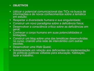 OBJETIVOS Utilizar o potencial comunicacional das TICs na busca de informações e de novos conhecimentos sobre a temática em estudo; Respeitar a diversidade humana e sua singularidade; Construir um novo paradigma sobre a deficiência física; Desenvolver a consciência crítica sobre as deficiências em geral; Conhecer o corpo humano em suas potencialidades e limitações; Construir um blog sobre uma das temáticas desenvolvidas no curso, criando uma rede de intercâmbio com outras escolas; Desenvolver uma Web Quest;  Solidariedade em relação aos deficientes na implementação de políticas públicas voltadas para educação, habitação, lazer e trabalho; 