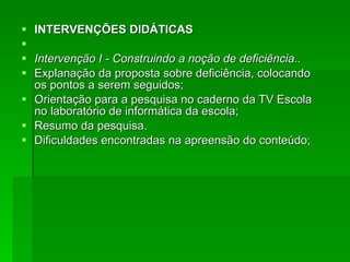 INTERVENÇÕES DIDÁTICAS Intervenção I - Construindo a noção de deficiência.. Explanação da proposta sobre deficiência, colocando os pontos a serem seguidos; Orientação para a pesquisa no caderno da TV Escola no laboratório de informática da escola; Resumo da pesquisa. Dificuldades encontradas na apreensão do conteúdo; 