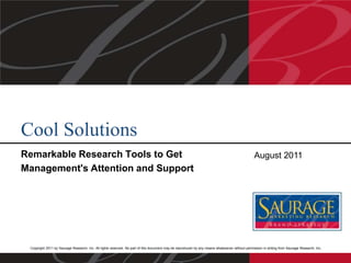 Cool Solutions
Remarkable Research Tools to Get
Management's Attention and Support

August 2011

Copyright 2011 by Saurage Research, Inc. All rights reserved. No part of this document may be reproduced by any means whatsoever without permission in writing from Saurage Research, Inc.

 
