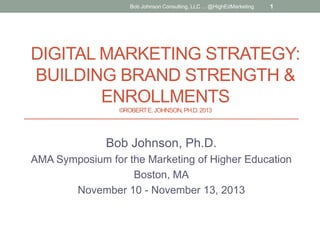Bob Johnson Consulting, LLC ... @HighEdMarketing

1

DIGITAL MARKETING STRATEGY:
BUILDING BRAND STRENGTH &
ENROLLMENTS
©ROBERT E. JOHNSON, PH.D. 2013

Bob Johnson, Ph.D.
AMA Symposium for the Marketing of Higher Education
Boston, MA
November 10 - November 13, 2013

 