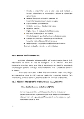 10
Orientar e encaminhar para o setor onde será realizado a
consulta, atendimento ou procedimento conforme a necessidade
apresentada;
Levantar e arquivar prontuários, exames, etc.
Encaminhar os usuários para outros serviços;
Registrar os encaminhamentos;
Controlar, carimbar e distribuir impressos;
Organizar malotes;
Digitar mapas de produção/estatística mensal;
Digitar documentos gerais da Unidade;
Orientações gerais quanto o funcionamento dos serviços;
Conferir livro de ponto e encaminhar as freqüências;
Requisitar material de escritório/impressos;
Ler e divulgar o Diário Oficial do Município de São Paulo.
E demais atribuições inerentes ao administrativo.
5.1.5– IDENTIFICAÇÃO /CADASTRO
Devem ser cadastrados todos os usuários que procuram os serviços da AMA,
independente de serem da área de abrangência ou de influência. Para todo
atendimento deverá ser aberto uma ficha de atendimento, com dados de identificação
completos para posterior verificação e encaminhamento para a unidade de referência
do mesmo.
O cadastro dos usuários na AMA deve ser individual e conter nome, filiação
(principalmente o nome de mãe), data de nascimento e endereço completo (sem
abreviaturas), ponto de referência, telefone residencial, comercial ou de contato.
5.1.6– FICHA DE ATENDIMENTO AMBULATORIAL (FAA)/ARQUIVO
Ficha de Atendimento Ambulatorial (FAA)
As informações contidas nas Fichas de Atendimento Ambulatorial
pertencem ao usuário ou ao responsável legal respeitando os preceitos
éticos, e ficam sob a guarda das AMAs podendo ser fornecido uma cópia
mediante autorização legal.
 