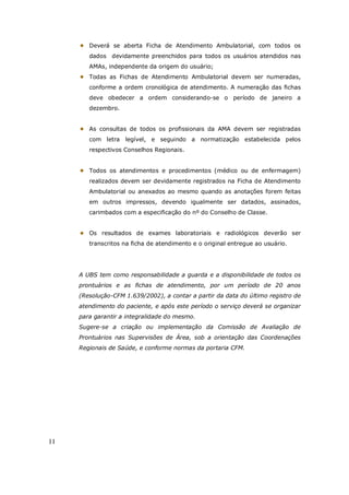 11
Deverá se aberta Ficha de Atendimento Ambulatorial, com todos os
dados devidamente preenchidos para todos os usuários atendidos nas
AMAs, independente da origem do usuário;
Todas as Fichas de Atendimento Ambulatorial devem ser numeradas,
conforme a ordem cronológica de atendimento. A numeração das fichas
deve obedecer a ordem considerando-se o período de janeiro a
dezembro.
As consultas de todos os profissionais da AMA devem ser registradas
com letra legível, e seguindo a normatização estabelecida pelos
respectivos Conselhos Regionais.
Todos os atendimentos e procedimentos (médico ou de enfermagem)
realizados devem ser devidamente registrados na Ficha de Atendimento
Ambulatorial ou anexados ao mesmo quando as anotações forem feitas
em outros impressos, devendo igualmente ser datados, assinados,
carimbados com a especificação do nº do Conselho de Classe.
Os resultados de exames laboratoriais e radiológicos deverão ser
transcritos na ficha de atendimento e o original entregue ao usuário.
A UBS tem como responsabilidade a guarda e a disponibilidade de todos os
prontuários e as fichas de atendimento, por um período de 20 anos
(Resolução-CFM 1.639/2002), a contar a partir da data do último registro de
atendimento do paciente, e após este período o serviço deverá se organizar
para garantir a integralidade do mesmo.
Sugere-se a criação ou implementação da Comissão de Avaliação de
Prontuários nas Supervisões de Área, sob a orientação das Coordenações
Regionais de Saúde, e conforme normas da portaria CFM.
 