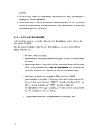 12
Arquivo
O arquivo das Fichas de Atendimento Ambulatorial deve estar centralizado na
recepção ou próximo da mesma.
Arquivamento das Fichas de Atendimento Ambulatorial deve ser feita por ordem
numérica, respeitando-se a ordem cronológica dos atendimentos, e organizado
anualmente (janeiro a dezembro).
5.1.7 – SISTEMA DE INFORMAÇÃO
Instrumento de gerência, avaliação e planejamento das ações de saúde, utilizado por
toda equipe de saúde.
São de responsabilidade do Coordenador de Unidade das Unidades de Assistência
Médica Ambulatorial:
Manter o CNES atualizado;
Encaminhar as alterações conforme instruções, fluxos e prazos descritos
no anexo;
Encaminhar para as Supervisões de Área as transferências dos Sistemas
(SIA), assim que encerrado o mês de competência, que disponibilizará
os bancos de dados e/ou relatórios para as Instituições Parceiras;
Monitorar a produção apresentada no SIA através do TABNET
disponibilizado no portal da Prefeitura no site www.prefeitura.sp.gov.br ,
Governo, Secretaria de Saúde , TABNET, Produção Ambulatorial SIA , ou
através do uso do programa TABWIN , solicitando apoio da
Coordenadoria sempre que necessário, a fim de orientar o planejamento
da AMA através dos relatórios do SIA,
Disponibilizar relatório de acompanhamento à equipe da AMA.
 