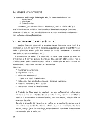 13
5.2. ATIVIDADES ASSISTENCIAIS
De acordo com a estratégia adotada pela AMA, as ações desenvolvidas são:
1- Acolhimento
2- Consultas
3- Procedimentos
Para tanto, poderão ser utilizados mecanismos, como o Acolhimento, que
visando interferir nos diferentes momentos do processo saúde-doença, orientam a
demanda e organizam o serviço, possibilitando o acesso e o atendimento adequado e
com qualidade à população assistida.
5.2.1 – ACOLHIMENTO COM AVALIAÇÃO DE RISCO
Acolher é receber bem, ouvir a demanda, buscar formas de compreendê-la e
solidarizar-se com ela. Desenvolver maneiras adequadas de receber os distintos modos
como a população busca ajuda nos serviços de saúde, respeitando o momento
existencial de cada um. (Campos, 2003).
O acolhimento na saúde é a construção de uma nova postura de todos os
profissionais e do serviço, que visa à ampliação do acesso com abordagem de risco e
vulnerabilidade, como responsabilidade social, a construção de novos valores de
solidariedade, compromisso e construção da cidadania.
Objetivos:
Humanizar o atendimento
Organizar o serviço
Otimizar o atendimento
Proporcionar maior resolutividade
Estabelecer fluxo de atendimento para a demanda espontânea
Propiciar menor desgaste da equipe
Aumentar a satisfação da comunidade
A Avaliação de Risco deve ser realizado por um profissional de enfermagem
habilitado e deve ser realizada antes da consulta médica, procurando identificar e
priorizar o atendimento e encaminhamento das emergências, independente da
ordem de chegada.
Durante a avaliação de risco deve-se realizar os procedimentos como peso e
temperatura para os atendimentos de pediatria; e para os atendimentos de clínica
médica, cirurgia geral ou ginecologia, deve-se realizar os demais procedimentos
como pressão arterial, pulso, etc.
 