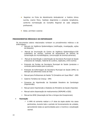 15
Registrar na Ficha de Atendimento Ambulatorial: a história clínica
sucinta, exame físico, hipótese diagnóstica e proposta terapêutica,
conforme normatização do Conselho Regional de cada categoria
profissional;
Datar, carimbar e assinar.
PROCEDIMENTOS MÉDICOS E DE ENFERMAGEM
Os documentos abaixo relacionados norteiam os procedimentos médicos e de
enfermagem:
• Manuais de Vigilância Epidemiológica (notificação, investigação, ações
de bloqueio)
• Manual de Imunização do Centro de Vigilância Epidemiológico-CVE
(calendário de vacinas, controle de temperatura da câmara de
conservação de imunobiológicos, comunicação de eventos adversos)
• Manual de desinfecção e esterilização da Secretaria Municipal de Saúde
(máscaras de inalação, material de curativo, espéculos, entre outros)
• Protocolo de Feridas da Secretaria Municipal de Saúde (produtos e
condutas padronizados para curativos)
• Protocolo de Enfermagem da Secretaria Municipal de Saúde (SMS) na
Atenção aos diferentes Ciclos de Vida
• Manual para Profissionais de Saúde “O Climatério em Suas Mãos” - SMS
• Caderno Temático da Criança - SMS
• Consenso de Hipertensão da Sociedade Brasileira de Cardiologia
(Hipertensão)
• Manual sobre Hipertensão e Diabetes do Ministério da Saúde (Hiperdia)
• Manual sobre dispensação de medicamentos (REMUME e GSS)
• Manual da APAE (Associação de Pais e Amigos dos Excepcionais)
• Vacinação
A AMA irá somente realizar a 1ª dose da dupla adulto nos casos
pertinentes, durante todo o período de funcionamento da unidade,
aproveitando todas as oportunidades para o incentivo e atualização
vacinal.
 