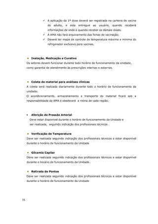 16
A aplicação da 1ª dose deverá ser registrada na carteira de vacina
do adulto, e esta entregue ao usuário, quando receberá
informações de onde e quando receber as demais doses.
A AMA não fará arquivamento das fichas de vacinação;
Deverá ter mapa de controle de temperatura máxima e mínima do
refrigerador exclusivo para vacinas.
Inalação, Medicação e Curativo
Os setores devem funcionar durante todo horário de funcionamento da Unidade,
como garantia de atendimento às prescrições internas e externas.
Coleta de material para análises clínicas
A coleta será realizada diariamente durante todo o horário de funcionamento da
unidade;
O acondicionamento, armazenamento e transporte do material ficará sob a
responsabilidade da AMA e obedecerá a rotina de cada região.
• Aferição de Pressão Arterial
Deve estar disponível durante o horário de funcionamento da Unidade e
ser realizada, seguindo indicação dos profissionais técnicos .
Verificação de Temperatura
Deve ser realizada seguindo indicação dos profissionais técnicos e estar disponível
durante o horário de funcionamento da Unidade
Glicemia Capilar
Deve ser realizada seguindo indicação dos profissionais técnicos e estar disponível
durante o horário de funcionamento da Unidade..
Retirada de Pontos
Deve ser realizada seguindo indicação dos profissionais técnicos e estar disponível
durante o horário de funcionamento da Unidade
 