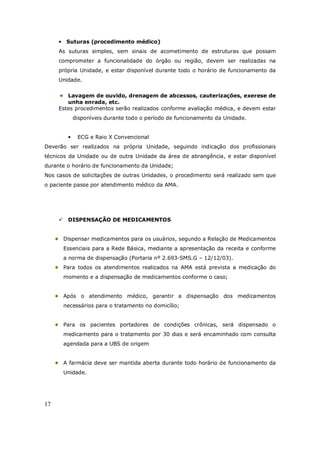 17
• Suturas (procedimento médico)
As suturas simples, sem sinais de acometimento de estruturas que possam
comprometer a funcionalidade do órgão ou região, devem ser realizadas na
própria Unidade, e estar disponível durante todo o horário de funcionamento da
Unidade.
Lavagem de ouvido, drenagem de abcessos, cauterizações, exerese de
unha enrada, etc.
Estes procedimentos serão realizados conforme avaliação médica, e devem estar
disponíveis durante todo o período de funcionamento da Unidade.
• ECG e Raio X Convencional
Deverão ser realizados na própria Unidade, seguindo indicação dos profissionais
técnicos da Unidade ou de outra Unidade da área de abrangência, e estar disponível
durante o horário de funcionamento da Unidade;
Nos casos de solicitações de outras Unidades, o procedimento será realizado sem que
o paciente passe por atendimento médico da AMA.
DISPENSAÇÃO DE MEDICAMENTOS
Dispensar medicamentos para os usuários, segundo a Relação de Medicamentos
Essenciais para a Rede Básica, mediante a apresentação da receita e conforme
a norma de dispensação (Portaria nº 2.693-SMS.G – 12/12/03).
Para todos os atendimentos realizados na AMA está prevista a medicação do
momento e a dispensação de medicamentos conforme o caso;
Após o atendimento médico, garantir a dispensação dos medicamentos
necessários para o tratamento no domicílio;
Para os pacientes portadores de condições crônicas, será dispensado o
medicamento para o tratamento por 30 dias e será encaminhado com consulta
agendada para a UBS de origem
A farmácia deve ser mantida aberta durante todo horário de funcionamento da
Unidade.
 