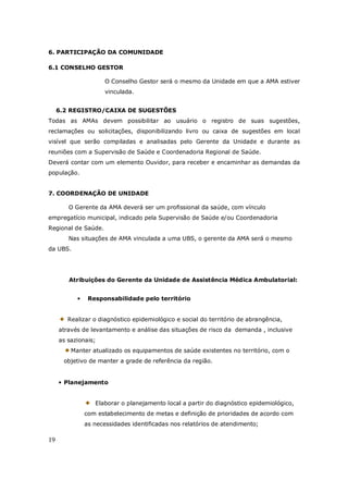 19
6. PARTICIPAÇÃO DA COMUNIDADE
6.1 CONSELHO GESTOR
O Conselho Gestor será o mesmo da Unidade em que a AMA estiver
vinculada.
6.2 REGISTRO/CAIXA DE SUGESTÕES
Todas as AMAs devem possibilitar ao usuário o registro de suas sugestões,
reclamações ou solicitações, disponibilizando livro ou caixa de sugestões em local
visível que serão compiladas e analisadas pelo Gerente da Unidade e durante as
reuniões com a Supervisão de Saúde e Coordenadoria Regional de Saúde.
Deverá contar com um elemento Ouvidor, para receber e encaminhar as demandas da
população.
7. COORDENAÇÃO DE UNIDADE
O Gerente da AMA deverá ser um profissional da saúde, com vínculo
empregatício municipal, indicado pela Supervisão de Saúde e/ou Coordenadoria
Regional de Saúde.
Nas situações de AMA vinculada a uma UBS, o gerente da AMA será o mesmo
da UBS.
Atribuições do Gerente da Unidade de Assistência Médica Ambulatorial:
• Responsabilidade pelo território
Realizar o diagnóstico epidemiológico e social do território de abrangência,
através de levantamento e análise das situações de risco da demanda , inclusive
as sazionais;
Manter atualizado os equipamentos de saúde existentes no território, com o
objetivo de manter a grade de referência da região.
• Planejamento
Elaborar o planejamento local a partir do diagnóstico epidemiológico,
com estabelecimento de metas e definição de prioridades de acordo com
as necessidades identificadas nos relatórios de atendimento;
 