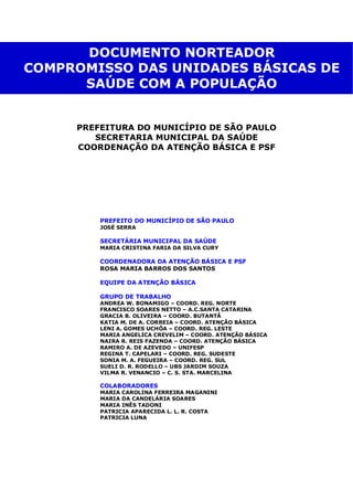 PREFEITURA DO MUNICÍPIO DE SÃO PAULO
SECRETARIA MUNICIPAL DA SAÚDE
COORDENAÇÃO DA ATENÇÃO BÁSICA E PSF
DOCUMENTO NORTEADOR
COMPROMISSO DAS UNIDADES BÁSICAS DE
SAÚDE COM A POPULAÇÃO
PREFEITO DO MUNICÍPIO DE SÃO PAULO
JOSÉ SERRA
SECRETÁRIA MUNICIPAL DA SAÚDE
MARIA CRISTINA FARIA DA SILVA CURY
COORDENADORA DA ATENÇÃO BÁSICA E PSF
ROSA MARIA BARROS DOS SANTOS
EQUIPE DA ATENÇÃO BÁSICA
GRUPO DE TRABALHO
ANDREA W. BONAMIGO – COORD. REG. NORTE
FRANCISCO SOARES NETTO – A.C.SANTA CATARINA
GRACIA B. OLIVEIRA – COORD. BUTANTÃ
KATIA M. DE A. CORREIA – COORD. ATENÇÃO BÁSICA
LENI A. GOMES UCHÔA – COORD. REG. LESTE
MARIA ANGELICA CREVELIM – COORD. ATENÇÃO BÁSICA
NAIRA R. REIS FAZENDA – COORD. ATENÇÃO BÁSICA
RAMIRO A. DE AZEVEDO – UNIFESP
REGINA T. CAPELARI – COORD. REG. SUDESTE
SONIA M. A. FEGUEIRA – COORD. REG. SUL
SUELI D. R. RODELLO – UBS JARDIM SOUZA
VILMA R. VENANCIO – C. S. STA. MARCELINA
COLABORADORES
MARIA CAROLINA FERREIRA MAGANINI
MARIA DA CANDELÁRIA SOARES
MARIA INÊS TADONI
PATRICIA APARECIDA L. L. R. COSTA
PATRICIA LUNA
 