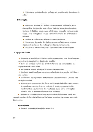 20
Estimular a participação dos profissionais na elaboração dos planos de
ação.
• Informação
Garantir a atualização contínua dos sistemas de informação, com
elaboração e distribuição, para a Supervisão de Saúde, Coordenadoria
Regional de Saúde e equipes, de relatórios de produção, indicadores de
saúde , para avaliação do serviço e encaminhamento dos problemas da
Unidade;
Analisar e avaliar adequadamente os dados obtidos.
Promover a discussão dos dados, com os profissionais da Unidade
objetivando o alcance das metas propostas no planejamento.
Divulgar as informações para o Conselho Gestor e comunidade.
• Equipe de Saúde
Capacitar e sensibilizar todos os membros das equipes e da Unidade para o
cumprimento das diretrizes da atenção à saúde
Ser o elo entre as equipes e a Entidade Parceira e a comunidade e as
Supervisões de Saúde locais
Promover e facilitar a integração entre todas as equipes
Conhecer as atribuições e promover avaliação de desempenho individual e
das equipes
Administrar o cumprimento de horário de funcionamento da Unidade e de
seus profissionais
Assegurar o cumprimento dos fluxos e rotinas estabelecidos, por exemplo,
em coleta de exames, observar horários de coleta, armazenamento,
recebimento e arquivamento dos resultados, busca ativa, notificação e
conduta para os exames com resultados alterados
Apresentar e proporcionar acesso a todos os profissionais de saúde aos
manuais técnicos da Secretaria Municipal da Saúde ou outros, garantindo o controle
dos mesmos.
• Comunidade
Garantir o acesso da população ao serviço.
 