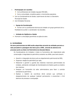 21
• Participação em reuniões
Com profissionais da Unidade /equipes PSF/UBS ;
Com a comunidade, conselhos gestor e movimentos populares.
Com as Coordenadorias de Saúde, supervisores de área e a Secretaria
Municipal de Saúde.
Com Entidades Parceiras
• Equipe de Coordenação
Formar com os profissionais técnicos da Unidade um grupo gerencial com a
finalidade de auxiliar o coordenador nas decisões.
• Unidade de Vigilância a Saúde
Promover a articulação garantindo as ações do setor.
8– PATRIMÔNIO
Os bens patrimoniais da AMA serão adquiridos através da entidade parceira e
esta procederá a passagem dos bens para a SMS , através de abertura de
processo junto ao Setor de Patrimônio da Atenção Básica
Os Coordenadores de Unidades e todos os funcionários são responsáveis pela
conservação e integridade do patrimônio existente nas AMAs, para tanto devem:
Garantir a integração dos bens junto ao departamento patrimonial da SMS;
Organizar relação de patrimônio por sala;
Relacionar e garantir a guarda dos materiais inservíveis patrimoniados da
Unidade, solicitando orientação da Coordenadoria de Saúde quanto ao destino
dos mesmos;
Designar um funcionário do setor administrativo para fazer o controle
semestral do patrimônio;
Realizar o boletim de ocorrência (B.O) sempre que verificado o
desaparecimento de qualquer material permanente e encaminhar o B.O
abertura de processo e averiguação
 