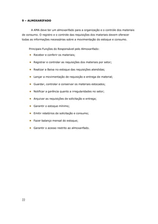 22
9 – ALMOXARIFADO
A AMA deve ter um almoxarifado para a organização e o controle dos materiais
de consumo. O registro e o controle das requisições dos materiais devem oferecer
todas as informações necessárias sobre a movimentação do estoque e consumo.
Principais Funções do Responsável pelo Almoxarifado:
Receber e conferir os materiais;
Registrar e controlar as requisições dos materiais por setor;
Realizar a Baixa no estoque das requisições atendidas;
Lançar a movimentação de requisição e entrega de material;
Guardar, controlar e conservar os materiais estocados;
Notificar a gerência quanto a irregularidades no setor;
Arquivar as requisições de solicitação e entrega;
Garantir o estoque mínimo;
Emitir relatórios de solicitação e consumo;
Fazer balanço mensal do estoque;
Garantir o acesso restrito ao almoxarifado.
 