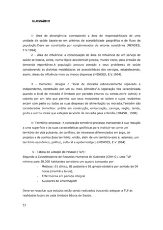 23
GLOSSÁRIO
1- Área de abrangência: corresponde a área de responsabilidade de uma
unidade de saúde baseia-se em critérios de acessibilidade geográfica e de fluxo de
população.Deve ser constituída por conglomerados de setores censitários (MENDES,
E.V.1994).
2 – Área de influência: a conceituação de área de influência de um serviço de
saúde se baseia, ainda, numa lógica assistencial gerada, muitas vezes, pela pressão da
demanda espontânea.A população procura atenção a seus problemas de saúde
considerando as distintas modalidades de acessibilidade dos serviços, estabelecendo,
assim, áreas de influência mais ou menos dispersas (MENDES, E.V.1994).
3 – Domicilio: designa o “local de moradia estruturalmente separado e
independente, constituído por um ou mais cômodos”.A separação fica caracterizada
quando o local de moradia é limitado por paredes (muros ou cercas,entre outros) e
coberto por um teto que permita que seus moradores se isolem e cujos residentes
arcam com parte ou todas as suas despesas de alimentação ou moradia.Também são
considerados domicílios: prédio em construção, embarcação, carroça, vagão, tenda,
gruta e outros locais que estejam servindo de moradia para a família (BRASIL, 1998).
4- Território-processo: A concepção território-processo transcende à sua redução
a uma superfície e às suas características geofísicas para instituir-se como um
território de vida pulsante, de conflitos, de interesses diferenciados em jogo, de
projetos e de sonhos.Esse território, então, além de um território-solo é, ademais, um
território econômico, político, cultural e epidemiológico (MENDES, E.V.1994).
5 - Tabela de Lotação de Pessoal (TLP):
Segundo a Coordenadoria de Recursos Humanos do Gabinete (CRH-G), uma TLP
mínima para 20.000 habitantes considera um quadro composto por:
- Médicos: 01 clínico, 01 pediatra e 01 gineco-obstetra por período de 04
horas (manhã e tarde);
- Enfermeiros em período integral
- Auxiliares de enfermagem
Deve-se ressaltar que estudos estão sendo realizados buscando adequar a TLP às
realidades locais de cada Unidade Básica de Saúde.
 