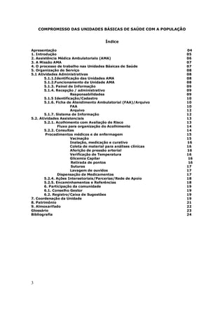3
COMPROMISSO DAS UNIDADES BÁSICAS DE SAÚDE COM A POPULAÇÃO
Índice
Apresentação 04
1. Introdução 05
2. Assistência Médica Ambulatorialo (AMA) 06
3. A Missão AMA 07
4. O processo de trabalho nas Unidades Básicas de Saúde 07
5. Organização do Serviço 08
5.1 Atividades Administrativas 08
5.1.1.Identificação das Unidades AMA 08
5.1.2.Funcionamento da Unidade AMA 08
5.1.3. Painel de Informação 09
5.1.4. Recepção / administrativo 09
Responsabilidades 09
5.1.5 Identificação/Cadastro 10
5.1.6. Ficha de Atendimento Ambulatorial (FAA)/Arquivo 10
FAA 10
Arquivo 12
5.1.7. Sistema de Informação 12
5.2. Atividades Assistenciais 13
5.2.1. Acolhimento com Avaliação de Risco 13
Fluxo para organização do Acolhimento 14
5.2.2. Consultas 14
Procedimentos médicos e de enfermagem 15
Vacinação 15
Inalação, medicação e curativo 16
Coleta de material para análises clínicas 16
Aferição de pressão arterial 16
Verificação de Temperatura 16
Glicemia Capilar 16
Retirada de pontos 16
Suturas 17
Lavagem de ouvidos 17
Dispensação de Medicamentos 17
5.2.4. Ações Intersetoriais/Parcerias/Rede de Apoio 18
5.2.5. Encaminhamentos e Referências 18
6. Participação da comunidade 19
6.1. Conselho Gestor 19
6.2. Registro/Caixa de Sugestões 19
7. Coordenação da Unidade 19
8. Patrimônio 21
9. Almoxarifado 22
Glossário 23
Bibliografia 24
 