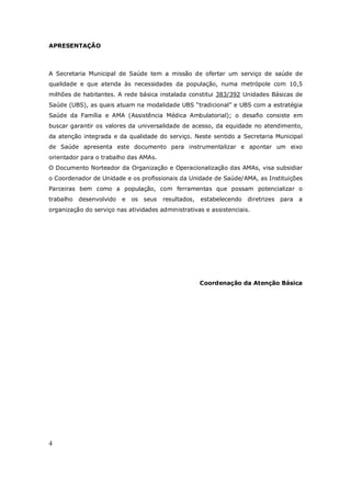 4
APRESENTAÇÃO
A Secretaria Municipal de Saúde tem a missão de ofertar um serviço de saúde de
qualidade e que atenda às necessidades da população, numa metrópole com 10,5
milhões de habitantes. A rede básica instalada constitui 383/392 Unidades Básicas de
Saúde (UBS), as quais atuam na modalidade UBS “tradicional” e UBS com a estratégia
Saúde da Família e AMA (Assistência Médica Ambulatorial); o desafio consiste em
buscar garantir os valores da universalidade de acesso, da equidade no atendimento,
da atenção integrada e da qualidade do serviço. Neste sentido a Secretaria Municipal
de Saúde apresenta este documento para instrumentalizar e apontar um eixo
orientador para o trabalho das AMAs.
O Documento Norteador da Organização e Operacionalização das AMAs, visa subsidiar
o Coordenador de Unidade e os profissionais da Unidade de Saúde/AMA, as Instituições
Parceiras bem como a população, com ferramentas que possam potencializar o
trabalho desenvolvido e os seus resultados, estabelecendo diretrizes para a
organização do serviço nas atividades administrativas e assistenciais.
Coordenação da Atenção Básica
 