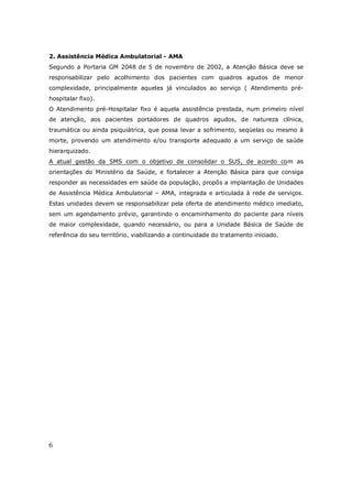 6
2. Assistência Médica Ambulatorial - AMA
Segundo a Portaria GM 2048 de 5 de novembro de 2002, a Atenção Básica deve se
responsabilizar pelo acolhimento dos pacientes com quadros agudos de menor
complexidade, principalmente aqueles já vinculados ao serviço ( Atendimento pré-
hospitalar fixo).
O Atendimento pré-Hospitalar fixo é aquela assistência prestada, num primeiro nível
de atenção, aos pacientes portadores de quadros agudos, de natureza clínica,
traumática ou ainda psiquiátrica, que possa levar a sofrimento, seqüelas ou mesmo à
morte, provendo um atendimento e/ou transporte adequado a um serviço de saúde
hierarquizado.
A atual gestão da SMS com o objetivo de consolidar o SUS, de acordo com as
orientações do Ministério da Saúde, e fortalecer a Atenção Básica para que consiga
responder as necessidades em saúde da população, propôs a implantação de Unidades
de Assistência Médica Ambulatorial – AMA, integrada e articulada à rede de serviços.
Estas unidades devem se responsabilizar pela oferta de atendimento médico imediato,
sem um agendamento prévio, garantindo o encaminhamento do paciente para níveis
de maior complexidade, quando necessário, ou para a Unidade Básica de Saúde de
referência do seu território, viabilizando a continuidade do tratamento iniciado.
 