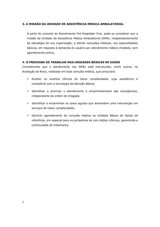 7
3. A MISSÃO DA UNIDADE DE ASSISTÊNCIA MÉDICA AMBULATORIAL
A partir do conceito de Atendimento Pré-Hospitalar Fixo, pode-se considerar que a
missão da Unidade de Assistência Médica Ambulatorial (AMA), independentemente
da estratégia de sua organização, é ofertar consultas médicas, nas especialidades
básicas, em resposta à demanda do usuário por atendimento médico imediato, sem
agendamento prévio.
4. O PROCESSO DE TRABALHO NAS UNIDADES BÁSICAS DE SAÚDE
Considerando que o atendimento nas AMAs está estruturado, entre outros, na
Avaliação de Risco, realizada em toda consulta médica, que procurará:
Acolher os eventos clínicos de baixa complexidade, cuja assistência é
compatível com a tecnologia da Atenção Básica;
Identificar e priorizar o atendimento e encaminhamento das emergências,
independente da ordem de chegada;
Identificar e encaminhar os casos agudos que demandem uma intervenção em
serviços de maior complexidade;
Garantir agendamento de consulta médica na Unidade Básica de Saúde de
referência, em especial para os portadores de com dições crônicas, garantindo a
continuidade do tratamento.
 