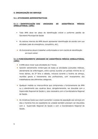 8
5. ORGANIZAÇÃO DO SERVIÇO
5.1. ATIVIDADES ADMINISTRATIVAS
5.1.1 – IDENTIFICAÇÃO DAS UNIDADES DE ASSSITÊNCIA MÉDICA
AMBULATORIAL (AMA)
• Toda AMA deve ter placa de identificação visível e conforme padrão da
Secretaria Municipal da Saúde
• Os setores internos da AMA devem apresentar identificação de acordo com sua
atividade (sala de emergência, consultório, etc).
Os funcionários devem trabalhar uniformizados e com crachá de identificação
em local visível.
5.1.2-FUNCIONAMENTO UNIDADES DE ASSSITÊNCIA MÉDICA AMBULATORIAL
(AMA)
A AMA deve iniciar suas atividades às 7 horas.
Garantir atendimento ininterrupto de todas as atividades (consultas médicas,
atendimento de enfermagem, entre outros) durante um período mínimo de 12
horas diárias, de 2ª feira a sábado, inclusive durante o horário de almoço,
reuniões gerais e treinamento dos profissionais, com revezamento dos
trabalhadores das diferentes categorias.
Qualquer medida ou intercorrência que comprometa o funcionamento da AMA
ou o atendimento aos usuários deve, obrigatoriamente, ser discutida com a
Supervisão Regional de Saúde e, caso necessário com a Coordenadoria Regional
de Saúde.
As iniciativas locais que visem aumentar o acesso da população aos serviços em
dias e horários fora do expediente da unidade também precisam ser discutidos
com a Supervisão Regional de Saúde e com a Coordenadoria Regional da
Saúde.
 