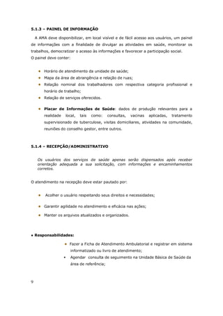 9
5.1.3 – PAINEL DE INFORMAÇÃO
A AMA deve disponibilizar, em local visível e de fácil acesso aos usuários, um painel
de informações com a finalidade de divulgar as atividades em saúde, monitorar os
trabalhos, democratizar o acesso às informações e favorecer a participação social.
O painel deve conter:
Horário de atendimento da unidade de saúde;
Mapa da área de abrangência e relação de ruas;
Relação nominal dos trabalhadores com respectiva categoria profissional e
horário de trabalho;
Relação de serviços oferecidos.
Placar de Informações de Saúde: dados de produção relevantes para a
realidade local, tais como: consultas, vacinas aplicadas, tratamento
supervisionado de tuberculose, visitas domiciliares, atividades na comunidade,
reuniões do conselho gestor, entre outros.
5.1.4 – RECEPÇÃO/ADMINISTRATIVO
Os usuários dos serviços de saúde apenas serão dispensados após receber
orientação adequada a sua solicitação, com informações e encaminhamentos
corretos.
O atendimento na recepção deve estar pautado por:
Acolher o usuário respeitando seus direitos e necessidades;
Garantir agilidade no atendimento e eficácia nas ações;
Manter os arquivos atualizados e organizados.
● Responsabilidades:
Fazer a Ficha de Atendimento Ambulatorial e registrar em sistema
informatizado ou livro de atendimento;
Agendar consulta de seguimento na Unidade Básica de Saúde da
área de referência;
 