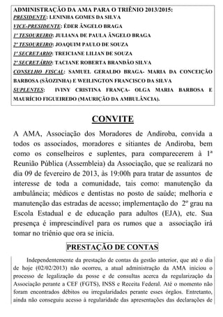 ADMINISTRAÇÃO DA AMA PARA O TRIÊNIO 2013/2015:
PRESIDENTE: LENINHA GOMES DA SILVA
VICE-PRESIDENTE: ÉDER ÂNGELO BRAGA
1º TESOUREIRO: JULIANA DE PAULA ÂNGELO BRAGA
2º TESOUREIRO: JOAQUIM PAULO DE SOUZA
1º SECRETARIO: TREICIANE LILIAN DE SOUZA
2º SECRETÁRIO: TACIANE ROBERTA BRANDÃO SILVA
CONSELHO FISCAL: SAMUEL GERALDO BRAGA- MARIA DA CONCEIÇÃO
BARBOSA (SÃOZINHA) E WEILINGTON FRANCISCO DA SILVA
SUPLENTES:      IVINY CRISTINA FRANÇA- OLGA MARIA BARBOSA E
MAURÍCIO FIGUEIREDO (MAURIÇÃO DA AMBULÂNCIA).



                               CONVITE
A AMA, Associação dos Moradores de Andiroba, convida a
todos os associados, moradores e sitiantes de Andiroba, bem
como os conselheiros e suplentes, para comparecerem à 1ª
Reunião Pública (Assembleia) da Associação, que se realizará no
dia 09 de fevereiro de 2013, às 19:00h para tratar de assuntos de
interesse de toda a comunidade, tais como: manutenção da
ambulância; médicos e dentistas no posto de saúde; melhoria e
manutenção das estradas de acesso; implementação do 2º grau na
Escola Estadual e de educação para adultos (EJA), etc. Sua
presença é imprescindível para os rumos que a associação irá
tomar no triênio que ora se inicia.
                     PRESTAÇÃO DE CONTAS
     Independentemente da prestação de contas da gestão anterior, que até o dia
de hoje (02/02/2013) não ocorreu, a atual administração da AMA iniciou o
processo de legalização da posse e de consultas acerca da regularização da
Associação perante a CEF (FGTS), INSS e Receita Federal. Até o momento não
foram encontrados débitos ou irregularidades perante esses órgãos. Entretanto,
ainda não conseguiu acesso à regularidade das apresentações das declarações de
 