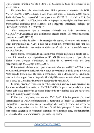 ajustes anuais perante a Receita Federal e os balanços ou balancetes referentes ao
último triênio.
      De outro lado, foi encontrada uma dívida perante a empresa MARCIR
AUTO PEÇAS LTDA, situada à Av. Marechal Castelo Branco, 2.368, bairro
Santo Antônio- Sete Lagoas/MG, no importe de R$ 703,00, referente a 03 (três)
consertos da AMBULÂNCIA, incluindo-se as peças de reposição, conforme notas
promissórias assinadas pelo Mauricio de Figueiredo (Maurição) datadas de
11/05/2012; 28/05/2012 e 12/06/2012.
       Vale acrescentar que a presente diretoria da AMA encontrou a
AMBULÂNCIA quebrada, cujo conserto foi orçado em R$ 1.117,00, pela mesma
empresa acima (MARCIR).
      Diante da falta de caixa e de prestação de contas, alternativa não restou à
atual administração da AMA a não ser contrair um empréstimo com um dos
membros da diretoria, para quitar as dívidas e não deixar a comunidade sem a
AMBULÂNCIA.
      Dessa forma, considerando que a empresa credora parcelou a dívida em 03
vezes, foi contraído um empréstimo de R$ 620,00 para quitar a 1ª parcela do
débito e dois cheques pré-datados, no valor de R$ 600,00 cada um, com
vencimentos em 28/02/2013 e 28/03/2013.
      É importante deixar claro que a manutenção da AMBULÂNCIA é de
responsabilidade da comunidade, em virtude de convênio firmado entre a AMA a
Prefeitura de Esmeraldas. Ou seja, a ambulância fica à disposição de Andiroba,
com motorista e gasolina a cargo da Municipalidade e a manutenção do veículo
fica a cargo da Comunidade, no caso, representada pela AMA.
      É, ainda, oportuno frisar, que as notícias revelam que além dos gastos acima
descritos, o Maurício mantém a AMBULÂNCIA limpa e bem cuidada e pode
contar com ajuda financeira de vários moradores de Andiroba para custear outros
gastos de manutenção do veículo.
      Enfim, cabe registrar, que no dia 23/01/2013 dois integrantes da atual
administração da AMA compareceram à Secretaria de Saúde do Município de
Esmeraldas e, na ausência do Sr. Secretário de Saúde, tiveram uma conversa
prévia com seus assistentes, Sra. Mirian e Sr. Aluísio, por quem foram recebidos
com muita deferência e receberam algumas reivindicações que, oportunamente,
serão ratificadas e compromissadas por ambas as partes.



                            CONTOS E CAUSOS;
 