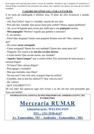 (Este espaço será reservado para contos e causos de Andiroba. Acredita-se que o Joaquim (2º tesoureiro) e o
Samuel Braga (conselheiro) irão privatizar este espaço, mas, enquanto isso aprecie um causo de um caseiro
exemplar)
                  CASEIRO DO SÍTIO LIGA PARA O PATRÃO:
E no meio da madrugada o telefone toca. O dono do sítio levanta-se e atende:
Alô!!!!.
- Alô, Seu Carlos? Aqui é o Arnaldo, caseiro do seu sítio.
- Pois não Seu Arnaldo. Que posso fazer pelo senhor? Houve algum problema?
- Ah, eu só tô ligando para avisar pro sinhô que o seu papagaio morreu.
- Meu papagaio? Morreu? Aquele que ganhou o concurso?
- É, ele mesmo.
- Pôxa! Que desgraça! Gastei uma pequena fortuna com ele! Mas, morreu de
que?
- De comer carne estragada.
- Carne estragada? Quem fez essa maldade? Quem deu carne para ele?
- Ninguém. Ele comeu a de um dos cavalos mortos.
- Cavalo morto! Que cavalo morto, seu Arnaldo?
- Aqueles “puro-sangue” que o senhor tinha! Eles morreram de tanto puxar a
carroça d'água!
- Tá louco? Que carroça d'água?
- Para apagar o incêndio!
- Mas que incêndio, meu Deus?
- Na sua casa! Uma vela caiu, aí pegou fogo na cortina!
- Caramba, mas ai tem luz elétrica!!!! Que vela era essa?
- Do velório!
- QUE VELÓRIO??????
Da sua mãe! Ela apareceu aqui sem avisar e eu dei um tiro nela pensando que
fosse um ladrão!
     INFORMATIVO DA ASSOCIAÇÃO DOS MORADORES DE ANDIROBA.JAN/FEV/ 2013
                                           PATROCÍNIO:

                  Mercearia RUMAR
                 Administração: WELINGTON
                      TEL.: [31] 3538-6147
        Av. Esmeraldas, 703 – Andiroba – Esmeraldas - MG
 