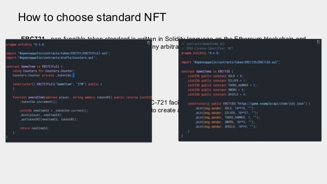 How to choose standard NFT
ERC721 - non-fungible token standard is written in Solidity language on the Ethereum blockchain and
it allows developers to tokenize ownership of any arbitrary data.
ERC-1155 - an improved standard beyond ERC-721 facilitates the creation of both kinds of
tokens(fungible) and non-fungible. The goal is to create a smart contract interface that can represent
both types.
 