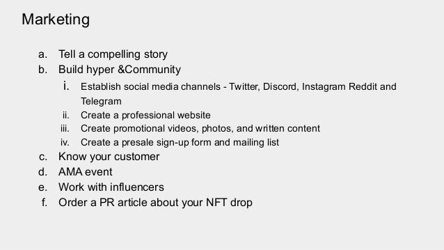 Marketing
a. Tell a compelling story
b. Build hyper &Community
i. Establish social media channels - Twitter, Discord, Instagram Reddit and
Telegram
ii. Create a professional website
iii. Create promotional videos, photos, and written content
iv. Create a presale sign-up form and mailing list
c. Know your customer
d. AMA event
e. Work with influencers
f. Order a PR article about your NFT drop
 