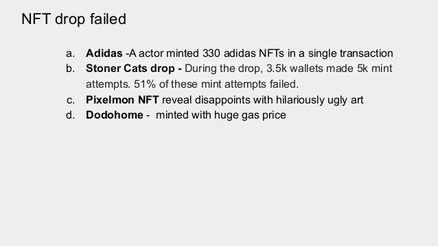 NFT drop failed
a. Adidas -A actor minted 330 adidas NFTs in a single transaction
b. Stoner Cats drop - During the drop, 3.5k wallets made 5k mint
attempts. 51% of these mint attempts failed.
c. Pixelmon NFT reveal disappoints with hilariously ugly art
d. Dodohome - minted with huge gas price
 