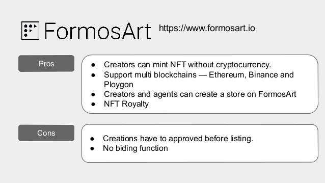 https://www.formosart.io
.
Pros ● Creators can mint NFT without cryptocurrency.
● Support multi blockchains — Ethereum, Binance and
Ploygon
● Creators and agents can create a store on FormosArt
● NFT Royalty
Cons
● Creations have to approved before listing.
● No biding function
 