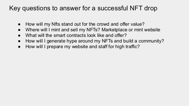 Key questions to answer for a successful NFT drop
● How will my Nfts stand out for the crowd and offer value?
● Where will I mint and sell my NFTs? Marketplace or mint website
● What will the smart contracts look like and offer?
● How will I generate hype around my NFTs and build a community?
● How will I prepare my website and staff for high traffic?
 