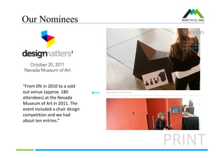 Our Nominees
PRINT
“From 0% in 2010 to a sold
out venue (approx. 180
attendees) at the Nevada
Museum of Art in 2011. The
event included a chair design
competition and we had
about ten entries.”
 