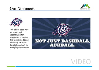 Our Nominees
VIDEO
The ad has been well-
received, and
according to fan
anecdotes, it has had
the unexpected bonus
of adding "Not Just
Baseball, Aceball" to
everyday conversation.
 