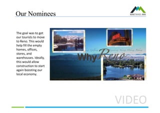 Our Nominees
VIDEO
The goal was to get
our tourists to move
to Reno. This would
help fill the empty
homes, offices,
stores, and
warehouses. Ideally,
this would allow
construction to start
again boosting our
local economy.
 