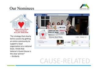 Our Nominees
CAUSE-RELATED
“For strategy that clearly
led to success by getting
an entire community to
support a local
organization at a national
level, I think that
Veteran's Guest House is
the clear winner.”
-- Kimberly
 