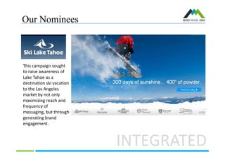 Our Nominees
INTEGRATED
This campaign sought
to raise awareness of
Lake Tahoe as a
destination ski vacation
to the Los Angeles
market by not only
maximizing reach and
frequency of
messaging, but through
generating brand
engagement.
 