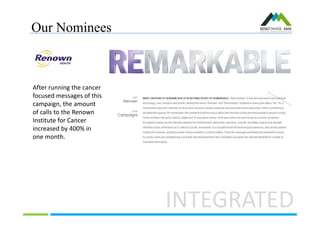 Our Nominees
INTEGRATED
After running the cancer
focused messages of this
campaign, the amount
of calls to the Renown
Institute for Cancer
increased by 400% in
one month.
 