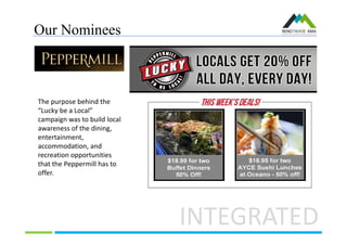 Our Nominees
INTEGRATED
The purpose behind the
“Lucky be a Local”
campaign was to build local
awareness of the dining,
entertainment,
accommodation, and
recreation opportunities
that the Peppermill has to
offer.
 