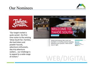 Our Nominees
WEB/DIGITAL
“Our target market is
quite varied - the first
time visitor to the existing
Tahoe South fan. Families,
die-hard skiers and
powder hounds,
adventure enthusiasts,
day-trip adventure
seekers... our challenge is
to appeal to a wide-range
of visitors.”
 