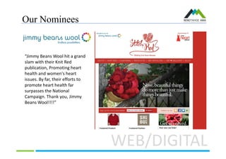 Our Nominees
WEB/DIGITAL
“Jimmy Beans Wool hit a grand
slam with their Knit Red
publication, Promoting heart
health and women's heart
issues. By far, their efforts to
promote heart health far
surpasses the National
Campaign. Thank you, Jimmy
Beans Wool!!!!”
 