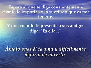 Ámalo pues él te ama y difícilmente dejaría de hacerlo Espera al que te diga constantemente cuánto le importas y lo suertudo que es por tenerte. Y que cuando te presente a sus amigos diga: "Es ella..."