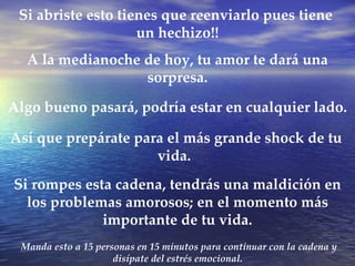 Manda esto a 15 personas en 15 minutos para continuar con la cadena y disípate del estrés emocional.  Si abriste esto tienes que reenviarlo pues tiene  un hechizo!! A la medianoche de hoy, tu amor te dará una sorpresa. Así que prepárate para el más grande shock de tu vida.  Si rompes esta cadena, tendrás una maldición en los problemas amorosos; en el momento más importante de tu vida. Algo bueno pasará, podría estar en cualquier lado.  