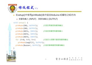 shapethefuture
電子工程系
應 用 電 子 組
電 腦 遊 戲 設 計 組
 在setup()中使用pinMode()指令設定Arduino IO腳位之IO方向
 按鍵為輸入 (INPUT)，其餘為輸出 (OUTPUT)
void setup() {
pinMode(IN1, OUTPUT); // 設定馬達控制腳為輸出
pinMode(IN2, OUTPUT);
pinMode(KEY1, INPUT); // 設定按鍵控制腳為輸入
pinMode(KEY2, INPUT);
pinMode(KEY3, INPUT);
for (i=0; i<7; i++) // 設定七段顯示器控制腳為輸出
pinMode(seg7[i], OUTPUT);
pinMode(Buzzer, OUTPUT); // 設定蜂鳴器控制腳為輸出
}
修改程式 2/7
11
 
