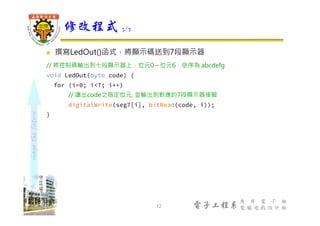 shapethefuture
電子工程系
應 用 電 子 組
電 腦 遊 戲 設 計 組
 撰寫LedOut()函式，將顯示碼送到7段顯示器
// 將控制碼輸出到七段顯示器上，位元0～位元6，依序為 abcdefg
void LedOut(byte code) {
for (i=0; i<7; i++)
// 讀出code之指定位元, 並輸出到對應的7段顯示器接腳
digitalWrite(seg7[i], bitRead(code, i));
}
修改程式 3/7
12
 