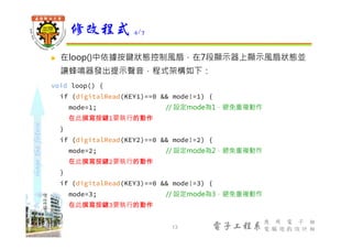 shapethefuture
電子工程系
應 用 電 子 組
電 腦 遊 戲 設 計 組
 在loop()中依據按鍵狀態控制風扇，在7段顯示器上顯示風扇狀態並
讓蜂鳴器發出提示聲音，程式架構如下：
void loop() {
if (digitalRead(KEY1)==0 && mode!=1) {
mode=1; // 設定mode為1，避免重複動作
在此撰寫按鍵1要執行的動作
}
if (digitalRead(KEY2)==0 && mode!=2) {
mode=2; // 設定mode為2，避免重複動作
在此撰寫按鍵2要執行的動作
}
if (digitalRead(KEY3)==0 && mode!=3) {
mode=3; // 設定mode為3，避免重複動作
在此撰寫按鍵3要執行的動作
}
修改程式 4/7
13
 